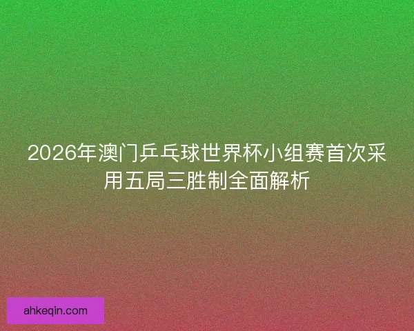 2026年澳门乒乓球世界杯小组赛首次采用五局三胜制全面解析
