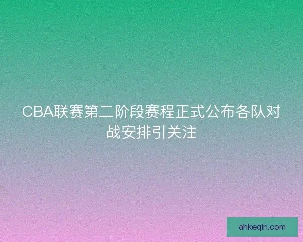 CBA联赛第二阶段赛程正式公布各队对战安排引关注
