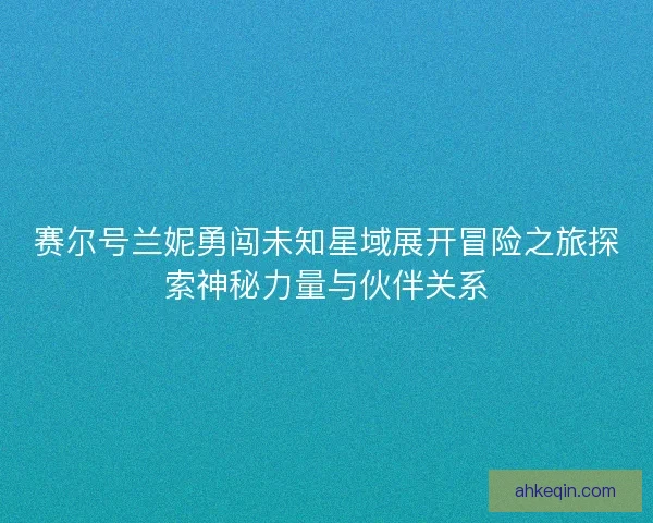 赛尔号兰妮勇闯未知星域展开冒险之旅探索神秘力量与伙伴关系