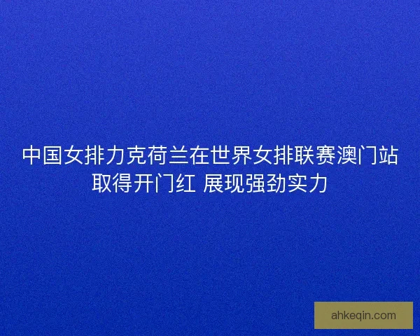 中国女排力克荷兰在世界女排联赛澳门站取得开门红 展现强劲实力