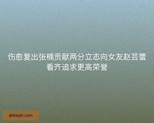 伤愈复出张楠贡献两分立志向女友赵芸蕾看齐追求更高荣誉