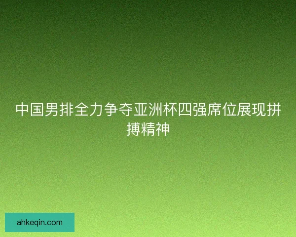 中国男排全力争夺亚洲杯四强席位展现拼搏精神